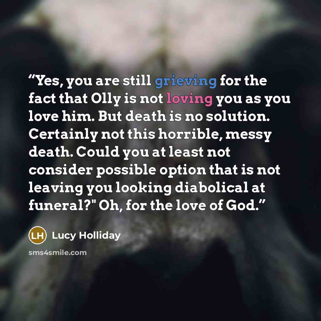 “Yes, you are still grieving for the fact that Olly is not loving you as you love him. But death is no solution. Certainly not this horrible, messy death. Could you at least not consider possible option that is not leaving you looking diabolical at funeral?" Oh, for the love of God.” quote by Lucy Holliday