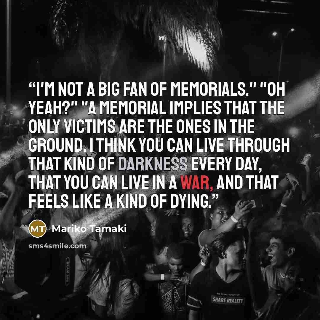 “I'm not a big fan of memorials." "Oh yeah?" "A memorial implies that the only victims are the ones in the ground. I think you can live through that kind of darkness every day, that you can live in a war, and that feels like a kind of dying.” quote by Mariko Tamaki