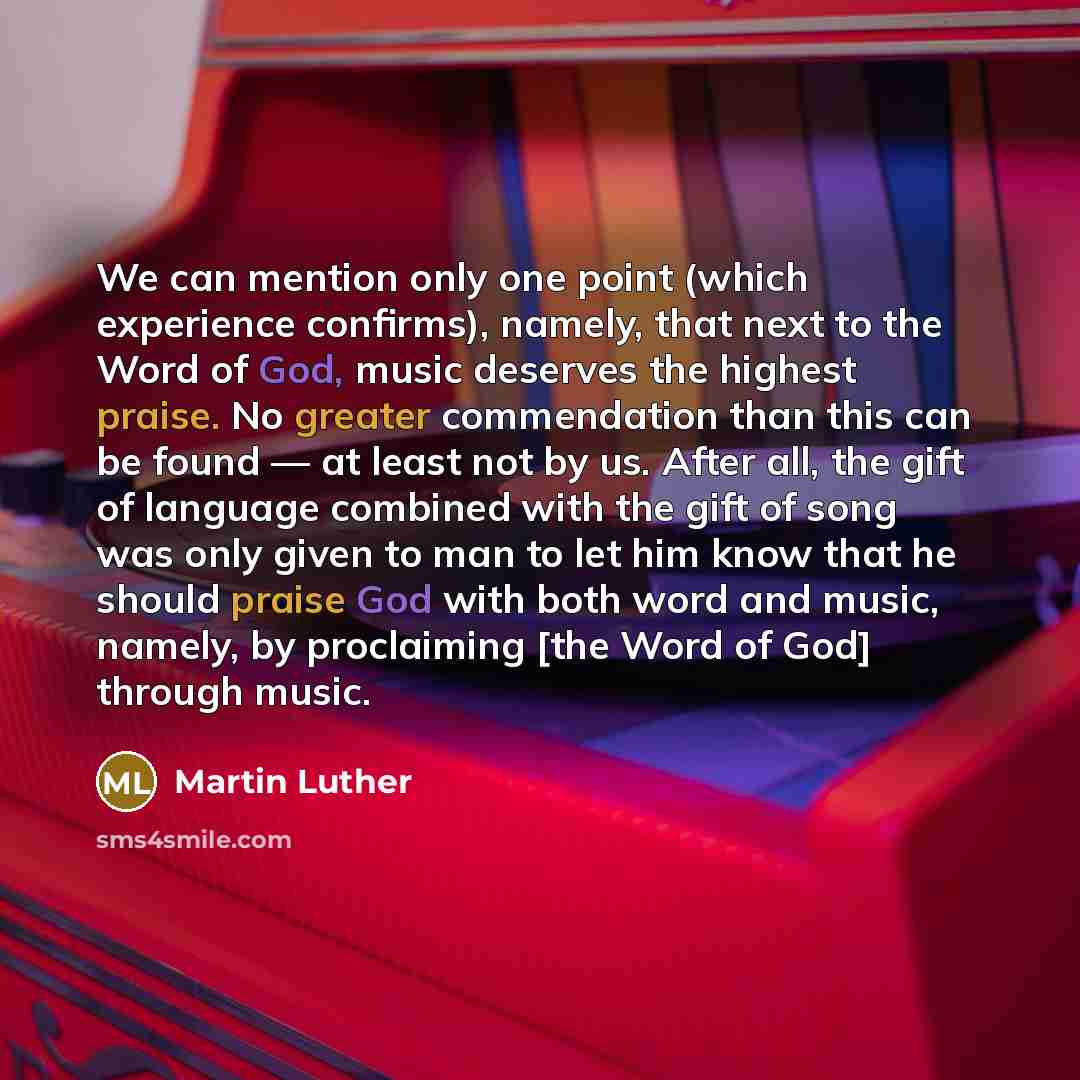 “We can mention only one point (which experience confirms), namely, that next to the Word of God, music deserves the highest praise. No greater commendation than this can be found — at least not by us. After all, the gift of language combined with the gift of song was only given to man to let him…” quote by Martin Luther
