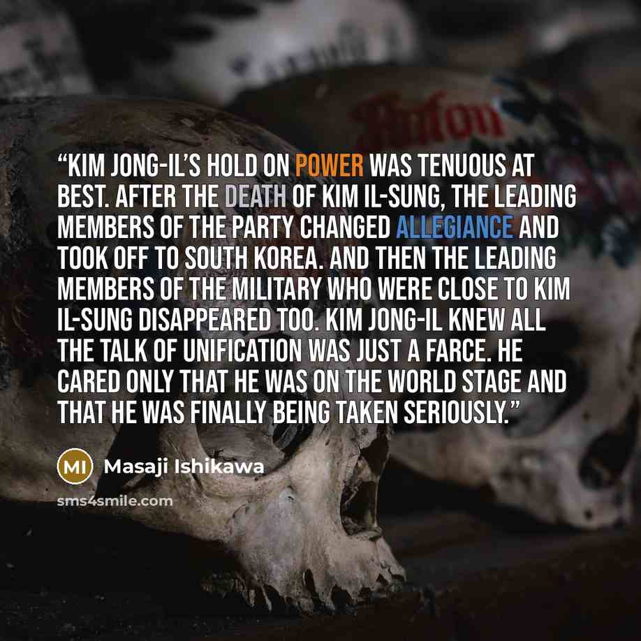 “Kim Jong-il’s hold on power was tenuous at best. After the death of Kim Il-sung, the leading members of the party changed allegiance and took off to South Korea. And then the leading members of the military who were close to Kim Il-sung disappeared too. Kim Jong-il knew all the talk of unification…” quote by Masaji Ishikawa