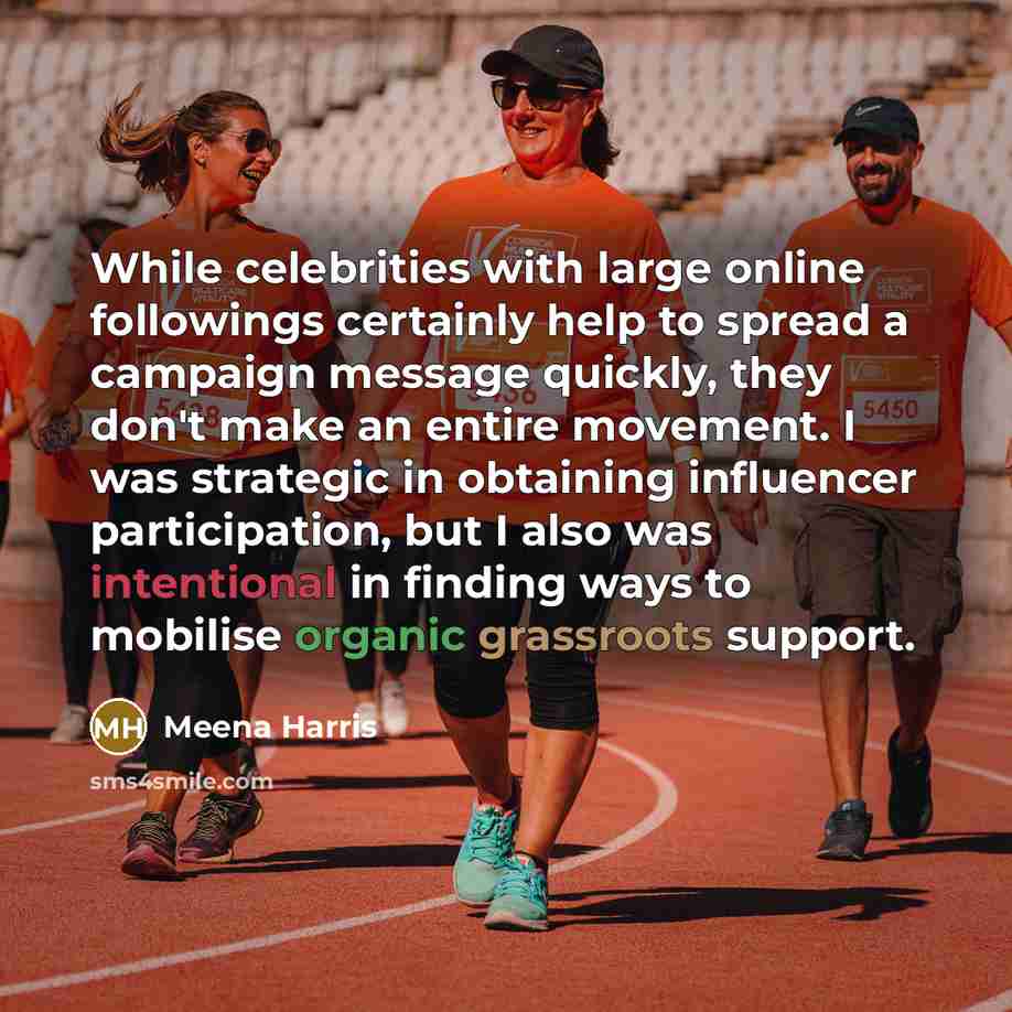 “While celebrities with large online followings certainly help to spread a campaign message quickly, they don't make an entire movement. I was strategic in obtaining influencer participation, but I also was intentional in finding ways to mobilise organic grassroots support.” quote by Meena Harris