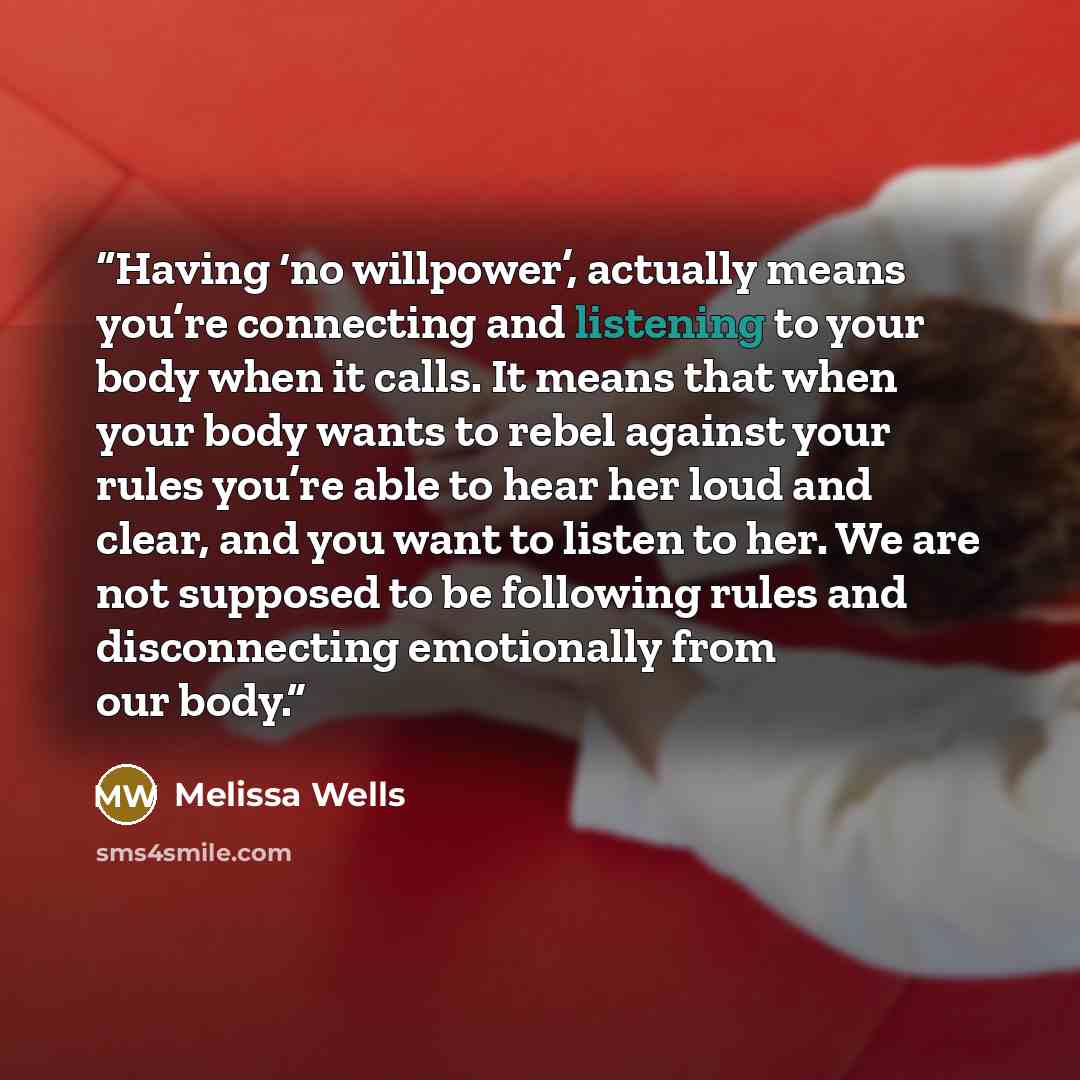 “Having ‘no willpower’, actually means you’re connecting and listening to your body when it calls. It means that when your body wants to rebel against your rules you’re able to hear her loud and clear, and you want to listen to her. We are not supposed to be following rules and disconnecting…” quote by Melissa Wells