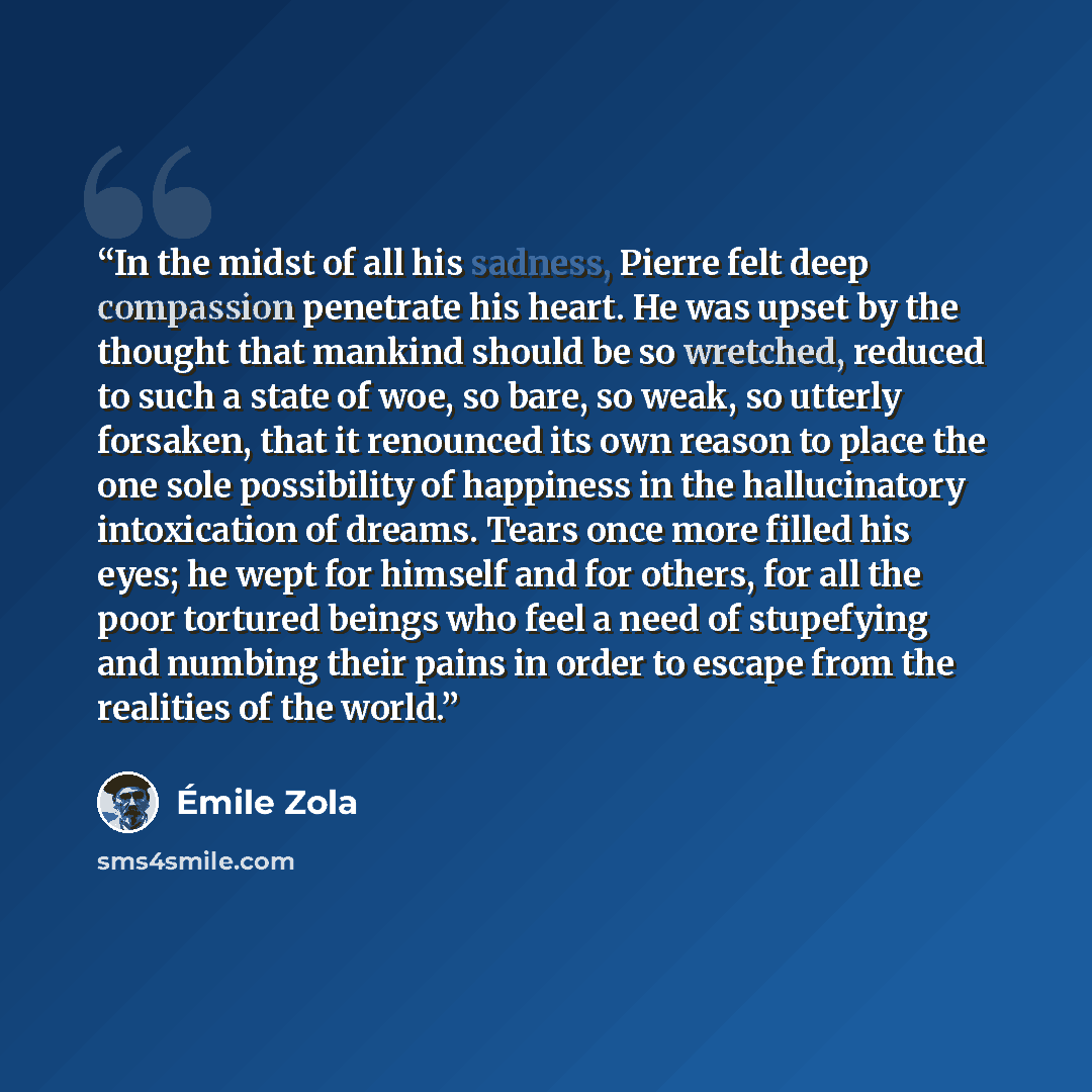 “In the midst of all his sadness, Pierre felt deep compassion penetrate his heart. He was upset by the thought that mankind should be so wretched, reduced to such a state of woe, so bare, so weak, so utterly forsaken, that it renounced its own reason to place the one sole possibility of happiness…” quote by Émile Zola