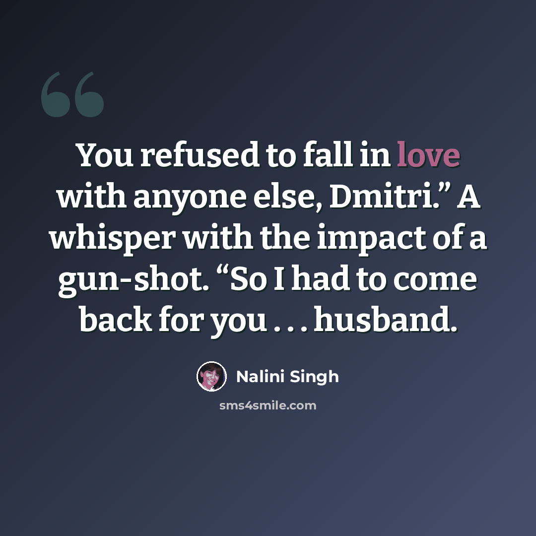 “You refused to fall in love with anyone else, Dmitri.” A whisper with the impact of a gun-shot. “So I had to come back for you . . . husband.” quote by Nalini Singh