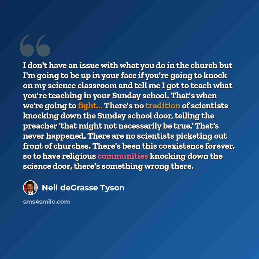 “I don't have an issue with what you do in the church but I'm going to be up in your face if you're going to knock on my science classroom and tell me I got to teach what you're teaching in your Sunday school. That's when we're going to fight... There's no tradition of scientists knocking down the…” quote by Neil deGrasse Tyson