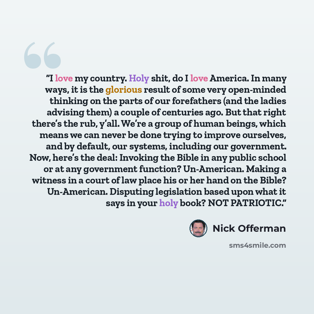 “I love my country. Holy shit, do I love America. In many ways, it is the glorious result of some very open-minded thinking on the parts of our forefathers (and the ladies advising them) a couple of centuries ago. But that right there’s the rub, y’all. We’re a group of human beings, which means we…” quote by Nick Offerman