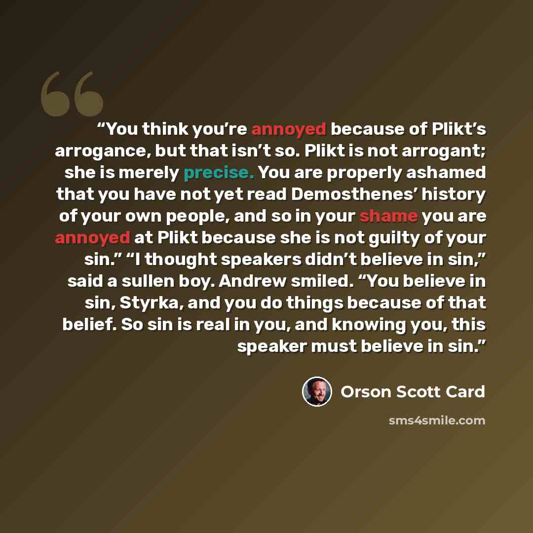 “You think you’re annoyed because of Plikt’s arrogance, but that isn’t so. Plikt is not arrogant; she is merely precise. You are properly ashamed that you have not yet read Demosthenes’ history of your own people, and so in your shame you are annoyed at Plikt because she is not guilty of your sin.”…” quote by Orson Scott Card