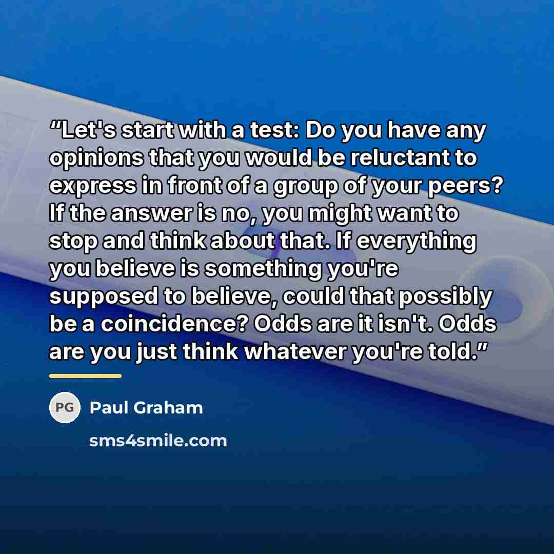 “Let's start with a test: Do you have any opinions that you would be reluctant to express in front of a group of your peers? If the answer is no, you might want to stop and think about that. If everything you believe is something you're supposed to believe, could that possibly be a coincidence?…” quote by Paul Graham