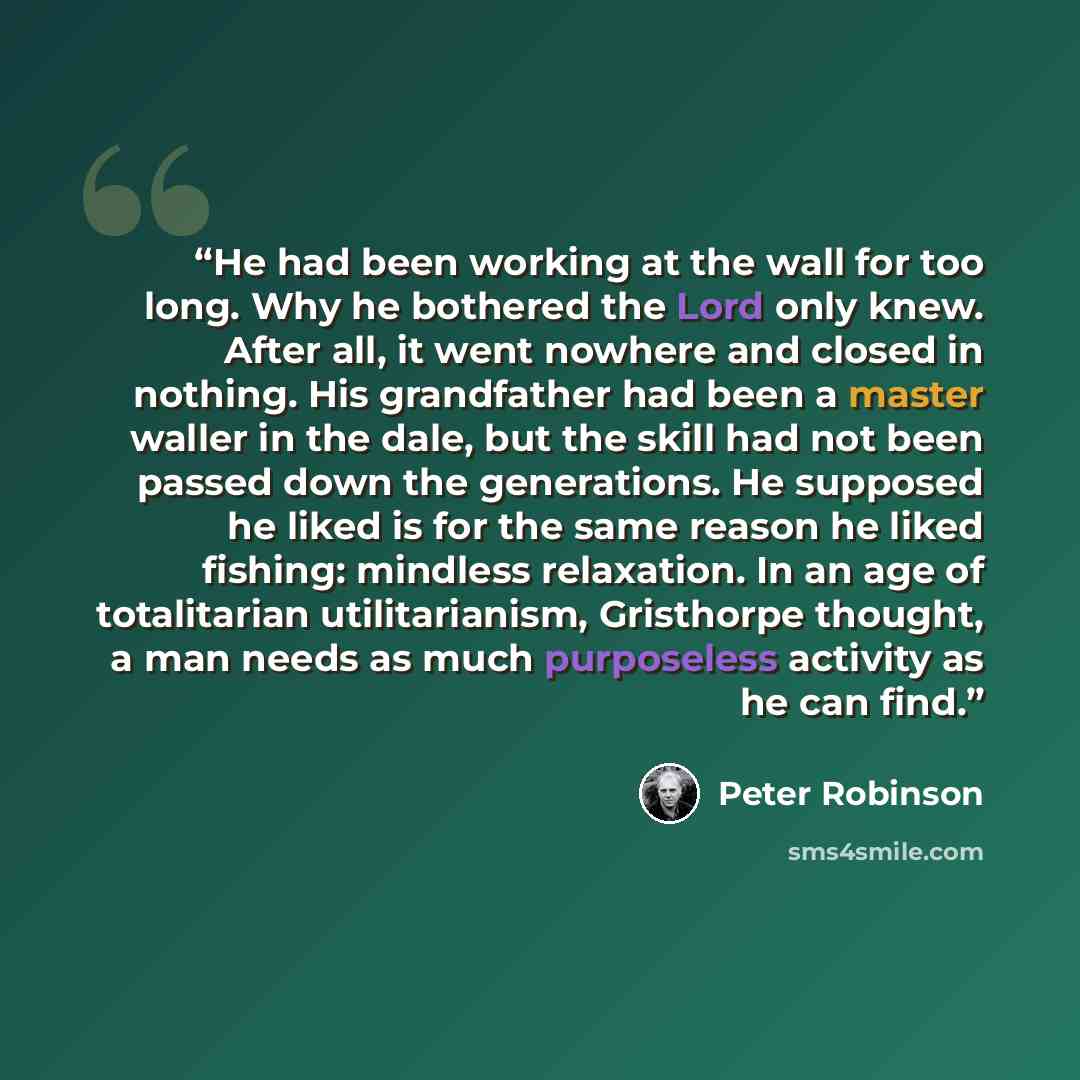 “He had been working at the wall for too long. Why he bothered the Lord only knew. After all, it went nowhere and closed in nothing. His grandfather had been a master waller in the dale, but the skill had not been passed down the generations. He supposed he liked is for the same reason he liked…” quote by Peter Robinson