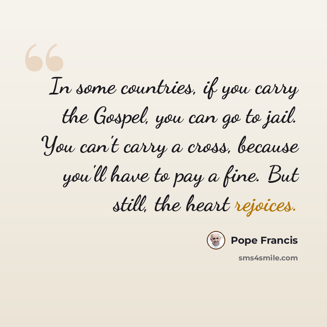 “In some countries, if you carry the Gospel, you can go to jail. You can't carry a cross, because you'll have to pay a fine. But still, the heart rejoices.” quote by Pope Francis