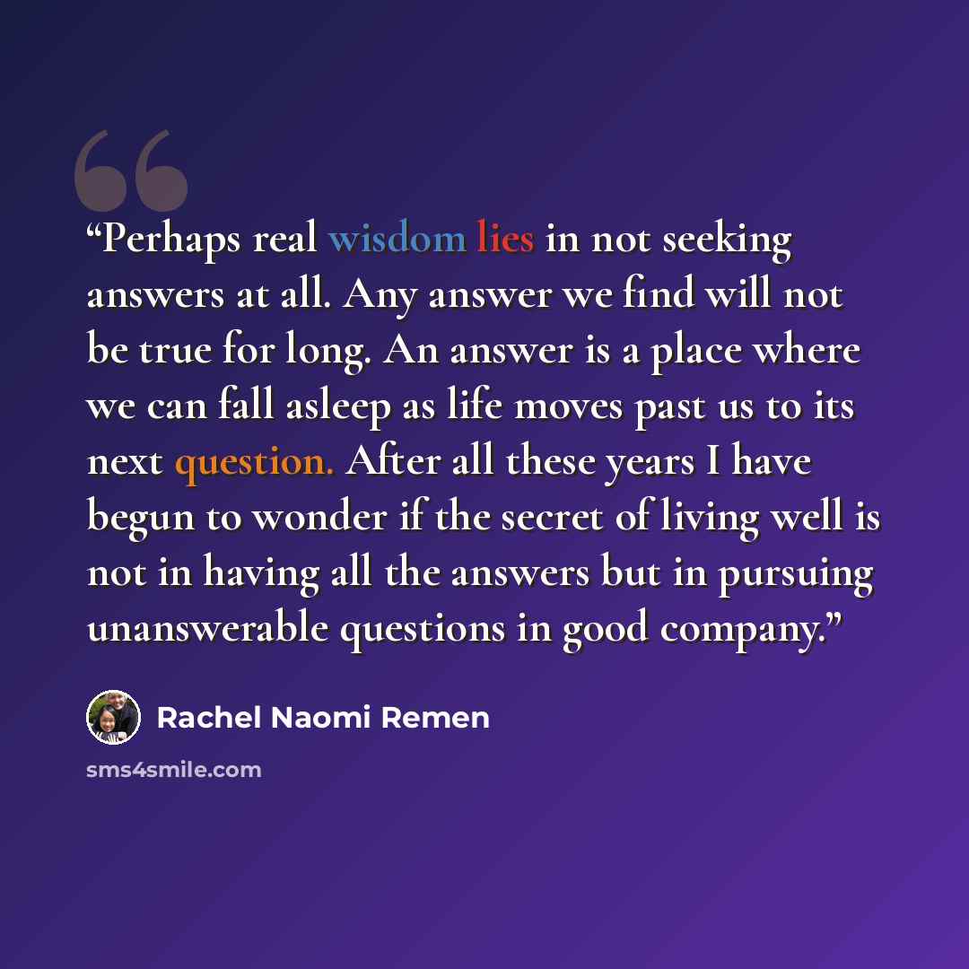 “Perhaps real wisdom lies in not seeking answers at all. Any answer we find will not be true for long. An answer is a place where we can fall asleep as life moves past us to its next question. After all these years I have begun to wonder if the secret of living well is not in having all the answers…” quote by Rachel Naomi Remen