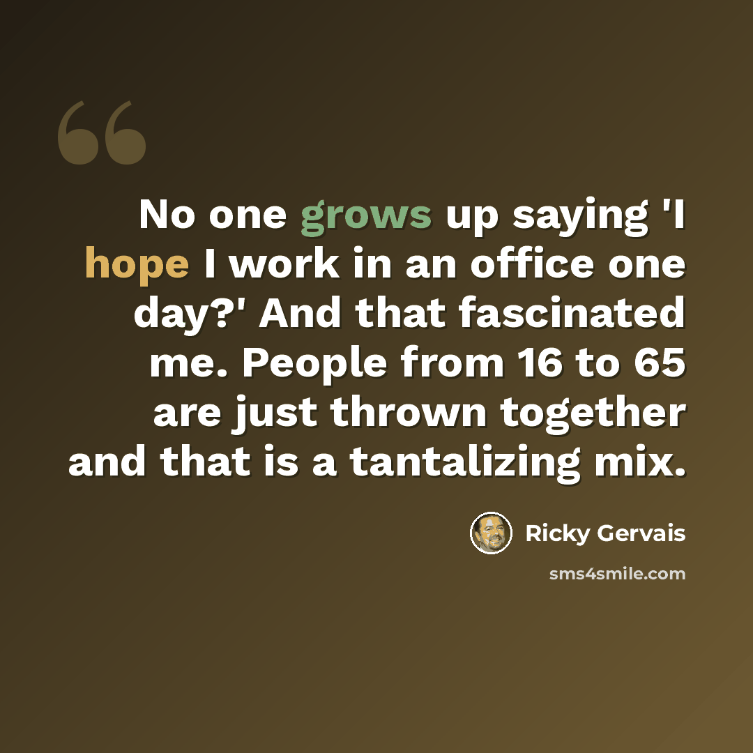 “No one grows up saying 'I hope I work in an office one day?' And that fascinated me. People from 16 to 65 are just thrown together and that is a tantalizing mix.” quote by Ricky Gervais