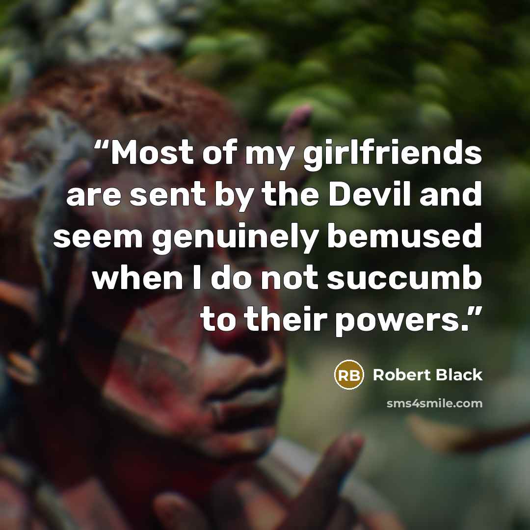 “Most of my girlfriends are sent by the Devil and seem genuinely bemused when I do not succumb to their powers.” quote by Robert Black