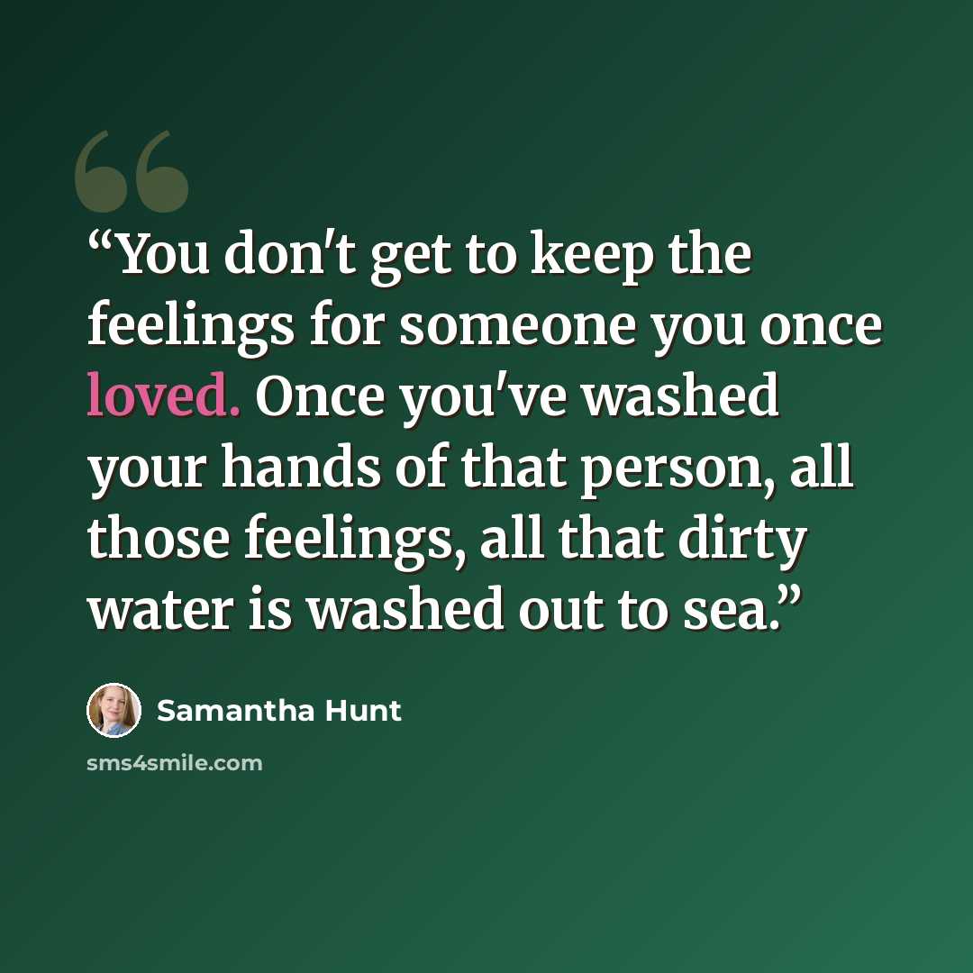“You don't get to keep the feelings for someone you once loved. Once you've washed your hands of that person, all those feelings, all that dirty water is washed out to sea.” quote by Samantha Hunt