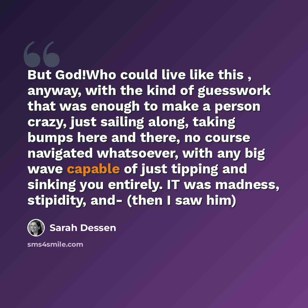 “But God!Who could live like this , anyway, with the kind of guesswork that was enough to make a person crazy, just sailing along, taking bumps here and there, no course navigated whatsoever, with any big wave capable of just tipping and sinking you entirely. IT was madness, stipidity, and- (then I…” quote by Sarah Dessen