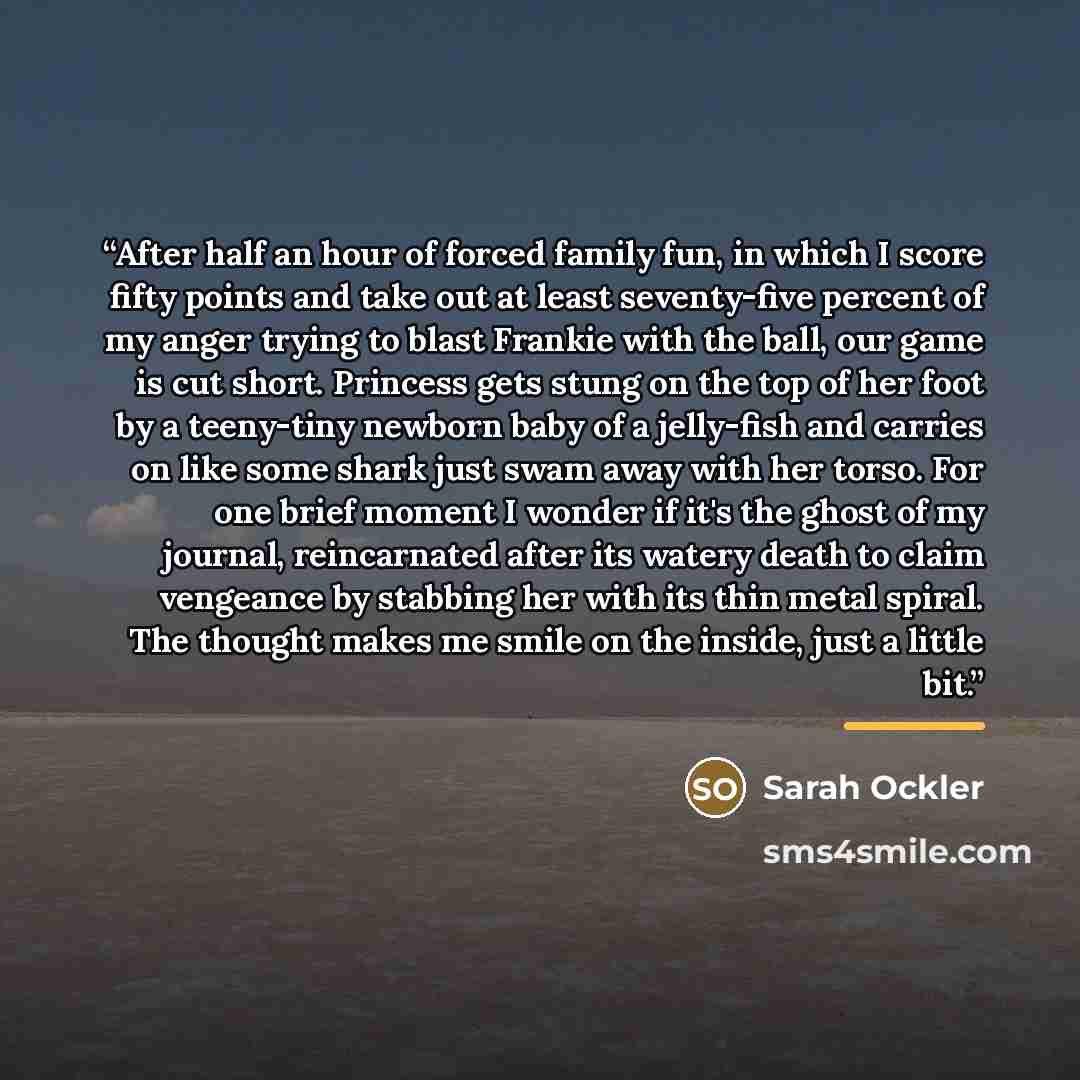 “After half an hour of forced family fun, in which I score fifty points and take out at least seventy-five percent of my anger trying to blast Frankie with the ball, our game is cut short. Princess gets stung on the top of her foot by a teeny-tiny newborn baby of a jelly-fish and carries on like…” quote by Sarah Ockler