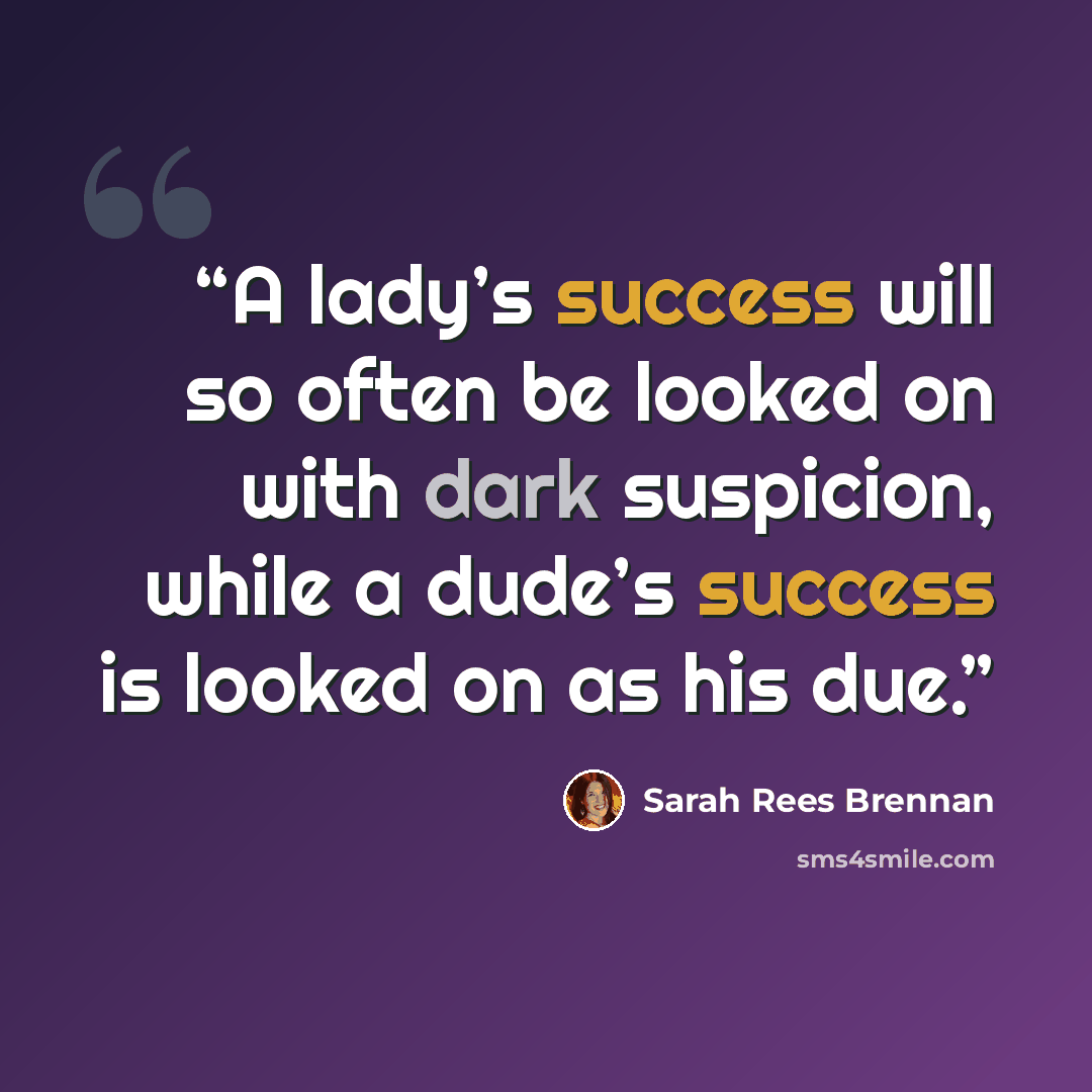 “A lady’s success will so often be looked on with dark suspicion, while a dude’s success is looked on as his due.” quote by Sarah Rees Brennan