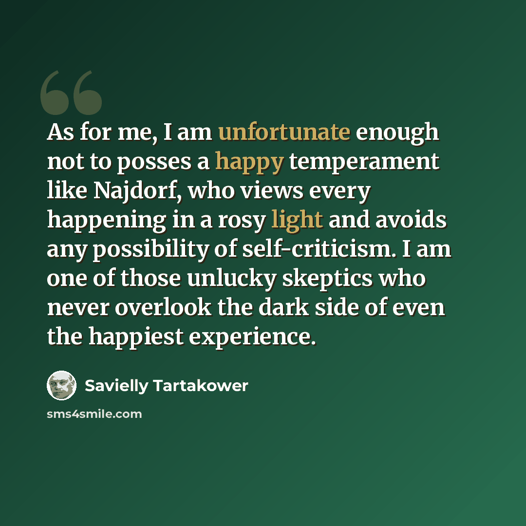“As for me, I am unfortunate enough not to posses a happy temperament like Najdorf, who views every happening in a rosy light and avoids any possibility of self-criticism. I am one of those unlucky skeptics who never overlook the dark side of even the happiest experience.” quote by Savielly Tartakower