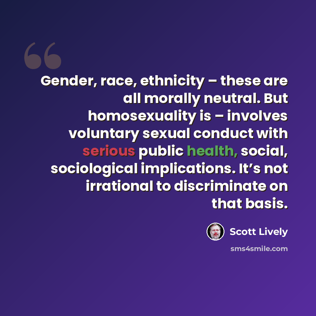 “Gender, race, ethnicity – these are all morally neutral. But homosexuality is – involves voluntary sexual conduct with serious public health, social, sociological implications. It’s not irrational to discriminate on that basis.” quote by Scott Lively
