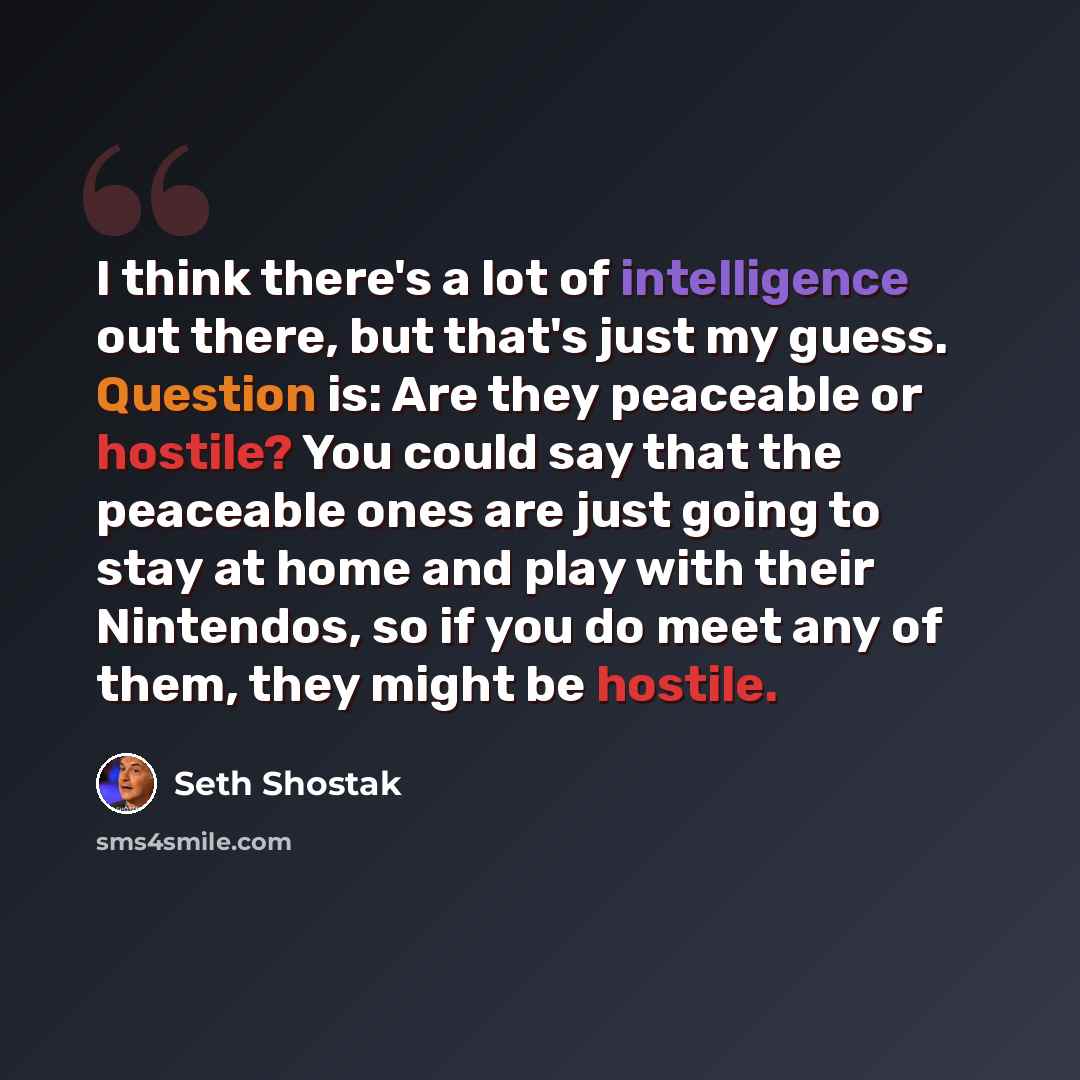 “I think there's a lot of intelligence out there, but that's just my guess. Question is: Are they peaceable or hostile? You could say that the peaceable ones are just going to stay at home and play with their Nintendos, so if you do meet any of them, they might be hostile.” quote by Seth Shostak