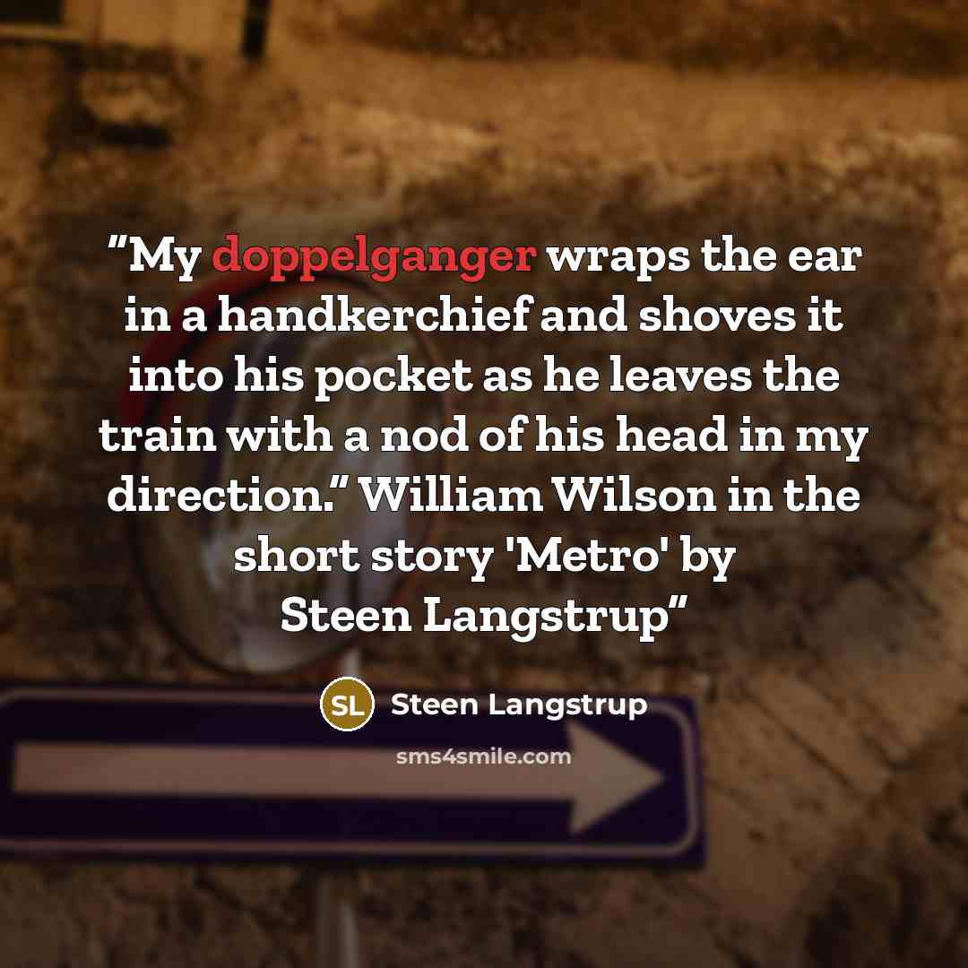 “My doppelganger wraps the ear in a handkerchief and shoves it into his pocket as he leaves the train with a nod of his head in my direction.” William Wilson in the short story 'Metro' by Steen Langstrup” quote by Steen Langstrup