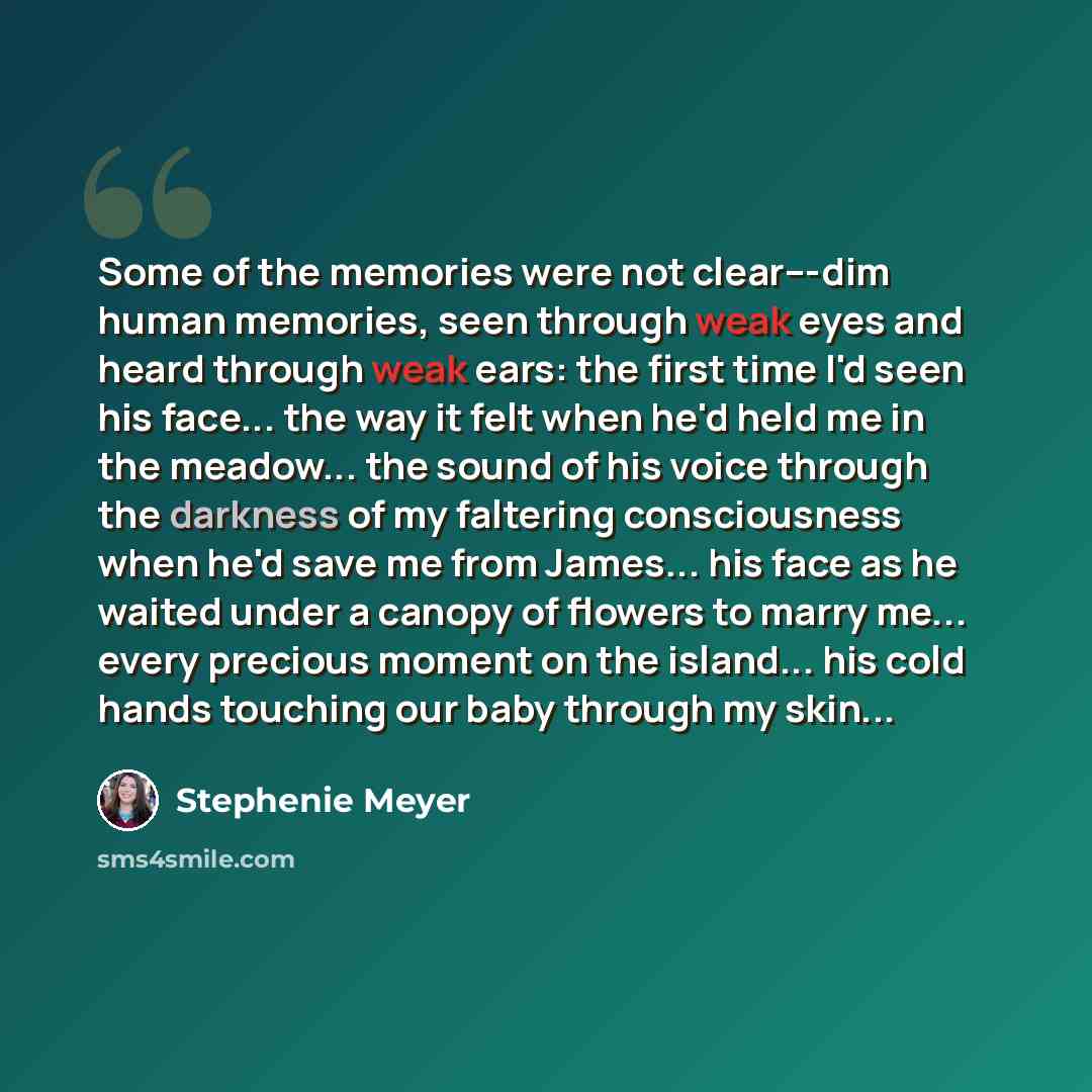 “Some of the memories were not clear---dim human memories, seen through weak eyes and heard through weak ears: the first time I'd seen his face... the way it felt when he'd held me in the meadow... the sound of his voice through the darkness of my faltering consciousness when he'd save me from…” quote by Stephenie Meyer