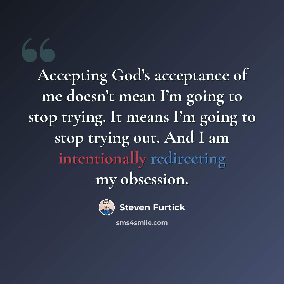 “Accepting God’s acceptance of me doesn’t mean I’m going to stop trying. It means I’m going to stop trying out. And I am intentionally redirecting my obsession.” quote by Steven Furtick