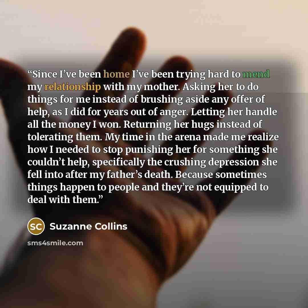 “Since I’ve been home I’ve been trying hard to mend my relationship with my mother. Asking her to do things for me instead of brushing aside any offer of help, as I did for years out of anger. Letting her handle all the money I won. Returning her hugs instead of tolerating them. My time in the…” quote by Suzanne Collins