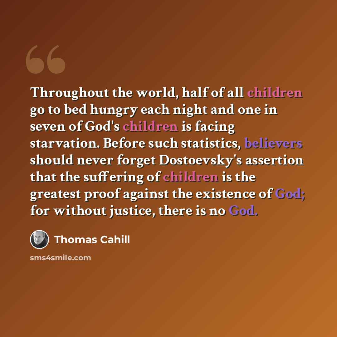 “Throughout the world, half of all children go to bed hungry each night and one in seven of God's children is facing starvation. Before such statistics, believers should never forget Dostoevsky's assertion that the suffering of children is the greatest proof against the existence of God; for…” quote by Thomas Cahill