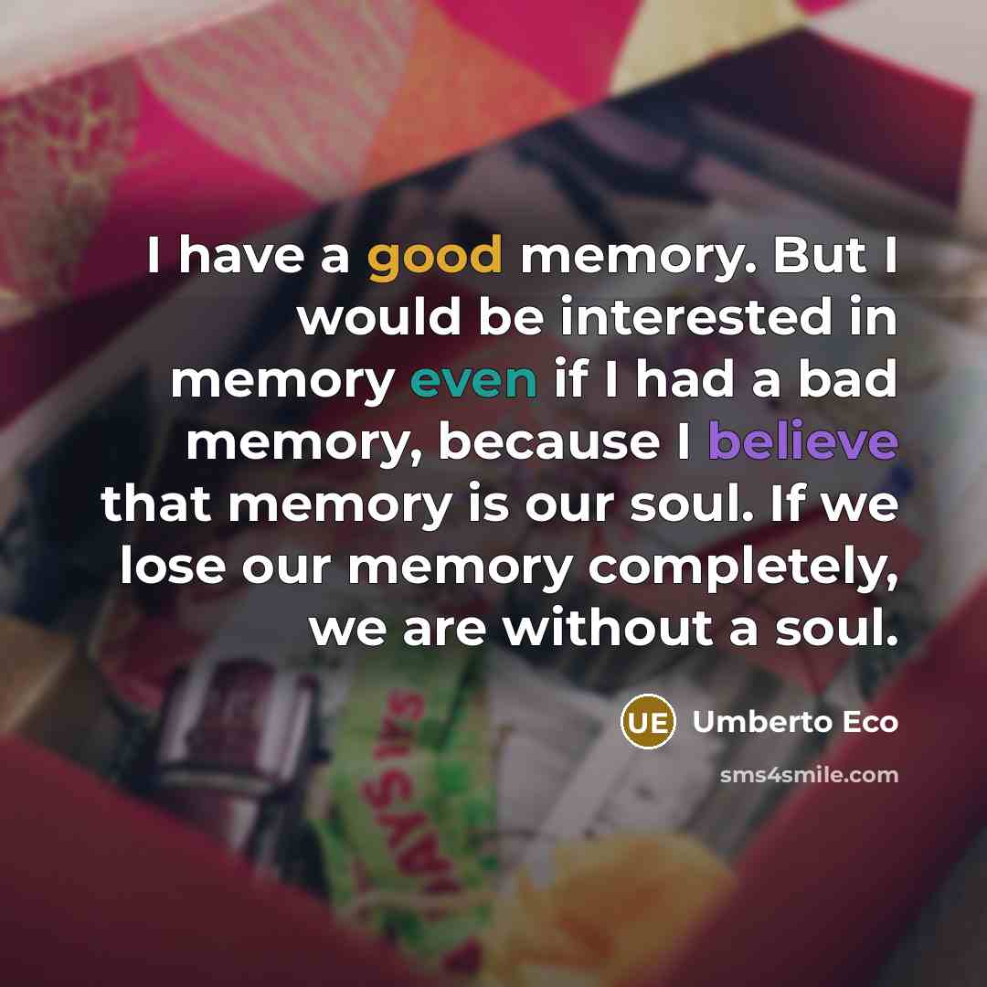 “I have a good memory. But I would be interested in memory even if I had a bad memory, because I believe that memory is our soul. If we lose our memory completely, we are without a soul.” quote by Umberto Eco