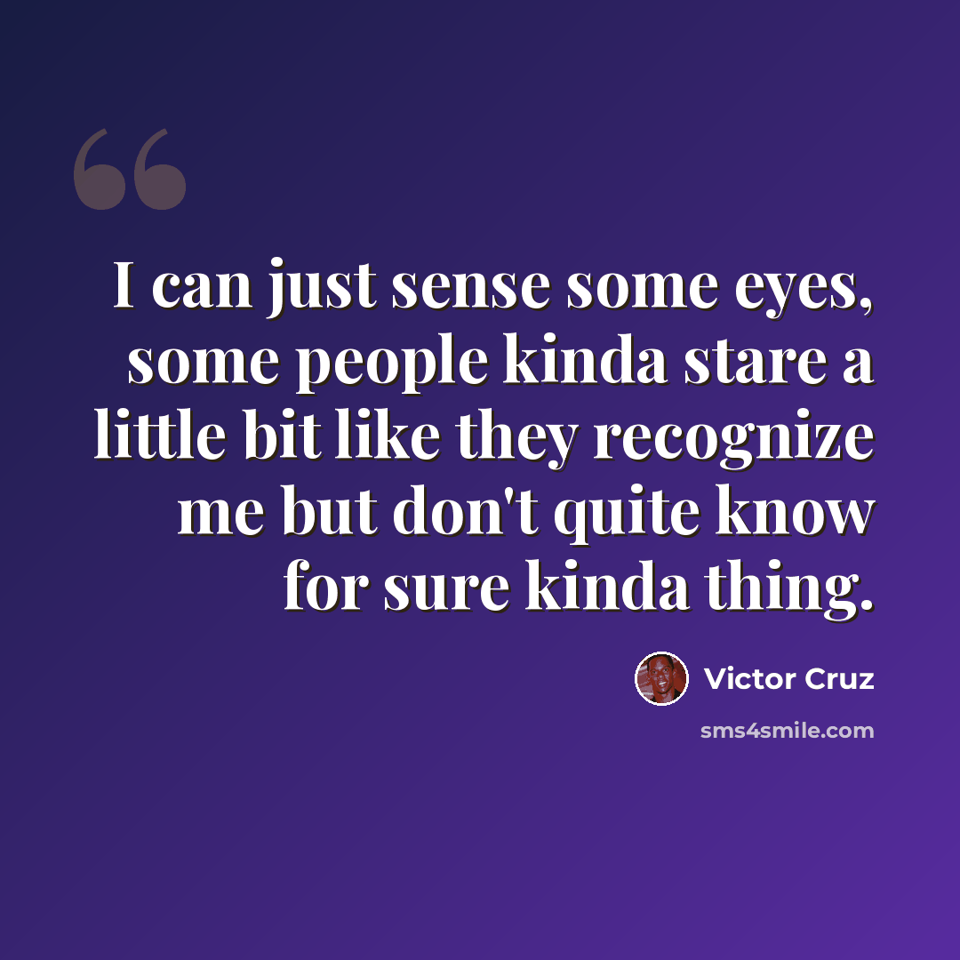 “I can just sense some eyes, some people kinda stare a little bit like they recognize me but don't quite know for sure kinda thing.” quote by Victor Cruz