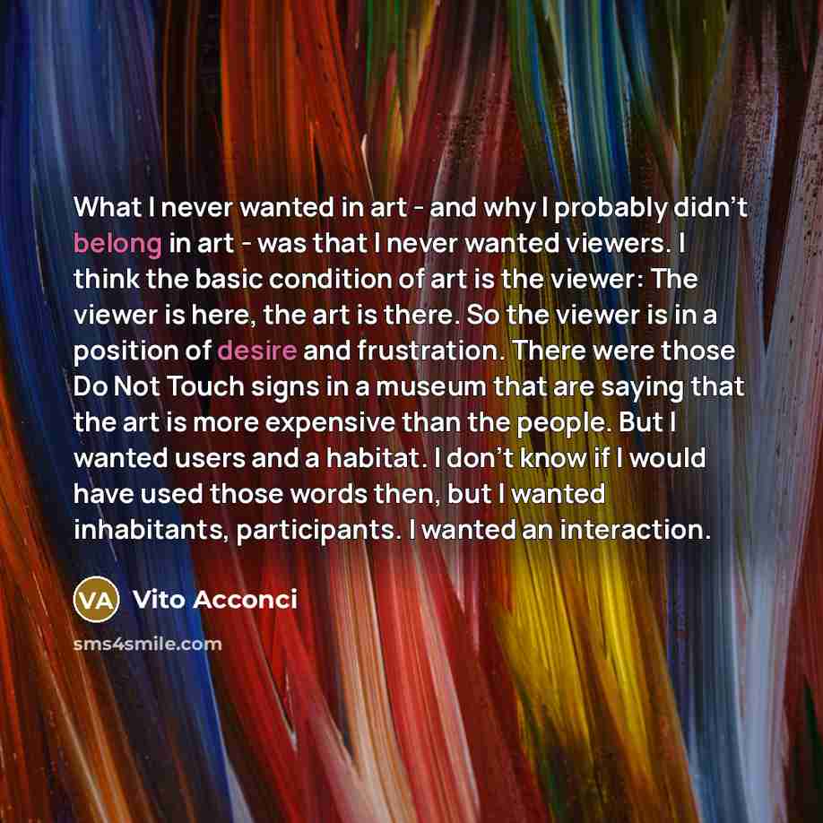 “What I never wanted in art - and why I probably didn't belong in art - was that I never wanted viewers. I think the basic condition of art is the viewer: The viewer is here, the art is there. So the viewer is in a position of desire and frustration. There were those Do Not Touch signs in a museum…” quote by Vito Acconci