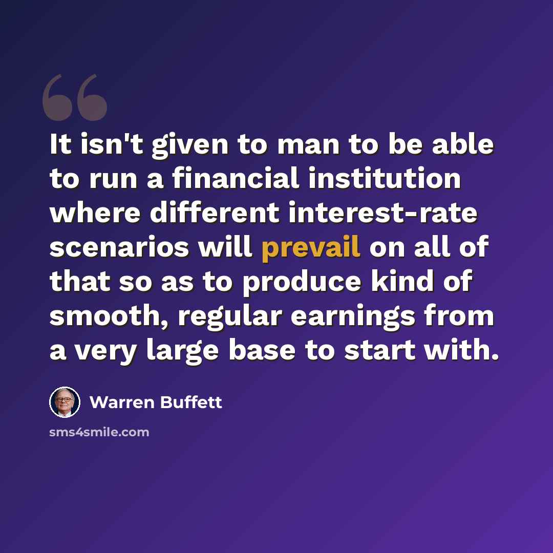 “It isn't given to man to be able to run a financial institution where different interest-rate scenarios will prevail on all of that so as to produce kind of smooth, regular earnings from a very large base to start with.” quote by Warren Buffett