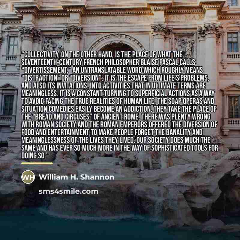 “collectivity, on the other hand, is the place of what the seventeenth-century French philosopher Blaise Pascal calls “divertissement,” an untranslatable word which roughly means “distraction” or “diversion”: It is the escape from life’s problems, and also its invitations, into activities that in…” quote by William H. Shannon