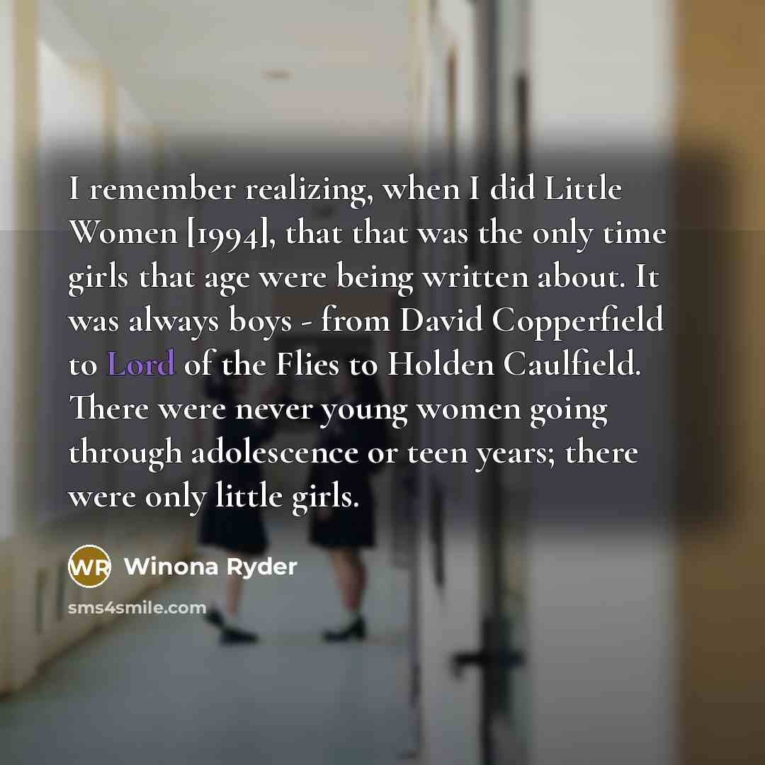 “I remember realizing, when I did Little Women [1994], that that was the only time girls that age were being written about. It was always boys - from David Copperfield to Lord of the Flies to Holden Caulfield. There were never young women going through adolescence or teen years; there were only…” quote by Winona Ryder