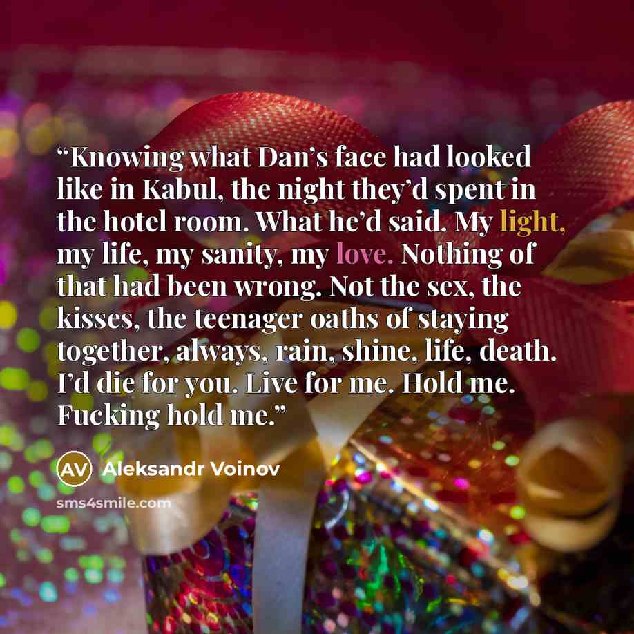 “Knowing what Dan’s face had looked like in Kabul, the night they’d spent in the hotel room. What he’d said. My light, my life, my sanity, my love. Nothing of that had been wrong. Not the sex, the kisses, the teenager oaths of staying together, always, rain, shine, life, death. I’d die for you…” quote by Aleksandr Voinov