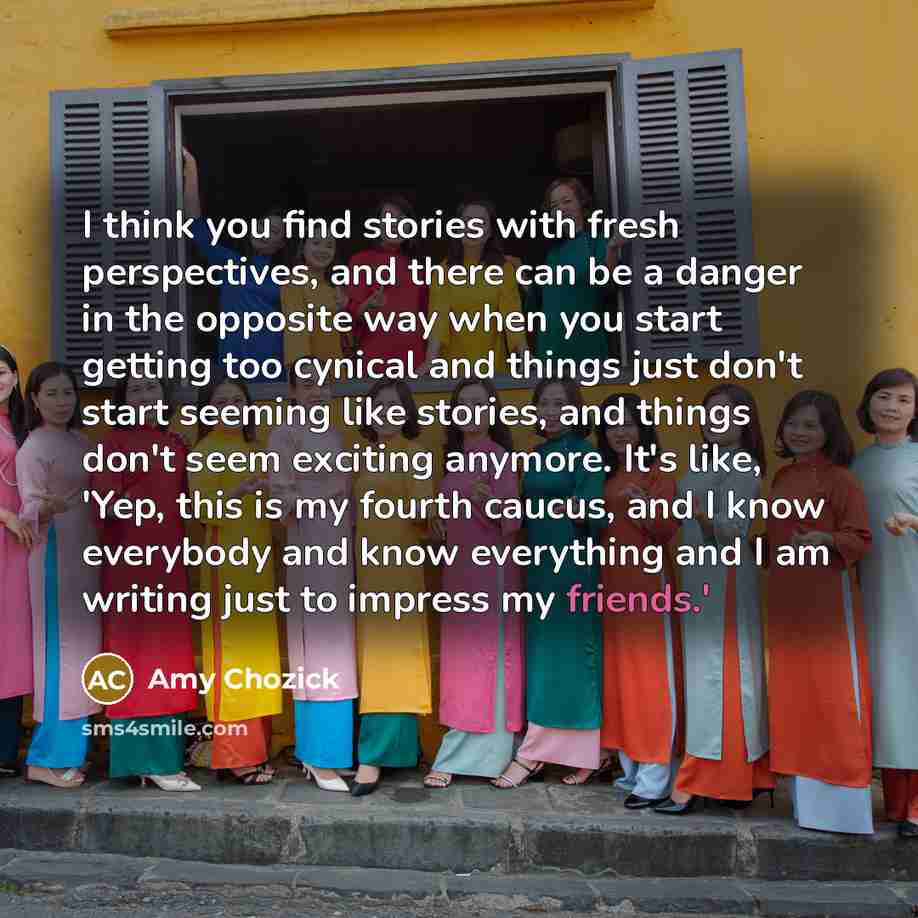 “I think you find stories with fresh perspectives, and there can be a danger in the opposite way when you start getting too cynical and things just don't start seeming like stories, and things don't seem exciting anymore. It's like, 'Yep, this is my fourth caucus, and I know everybody and know…” quote by Amy Chozick