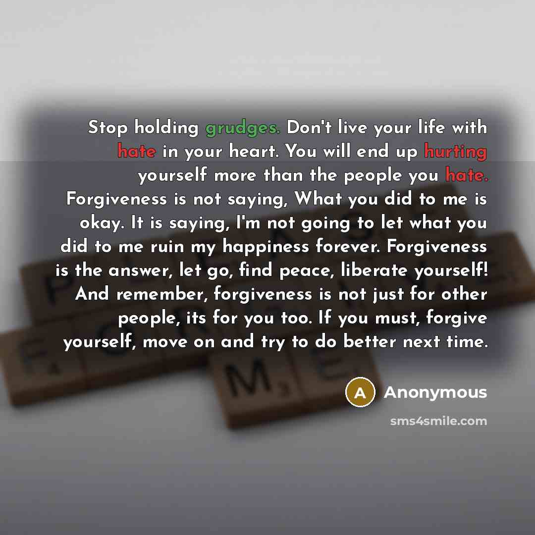 “Stop holding grudges. Don't live your life with hate in your heart. You will end up hurting yourself more than the people you hate. Forgiveness is not saying, What you did to me is okay. It is saying, I'm not going to let what you did to me ruin my happiness forever. Forgiveness is the answer, let…” quote by Anonymous