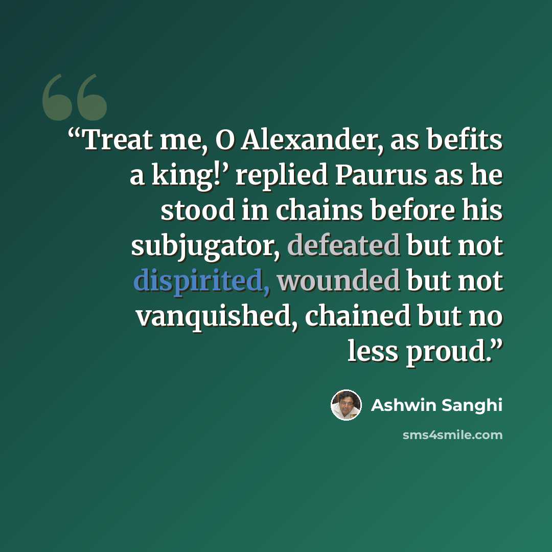 “Treat me, O Alexander, as befits a king!’ replied Paurus as he stood in chains before his subjugator, defeated but not dispirited, wounded but not vanquished, chained but no less proud.” quote by Ashwin Sanghi