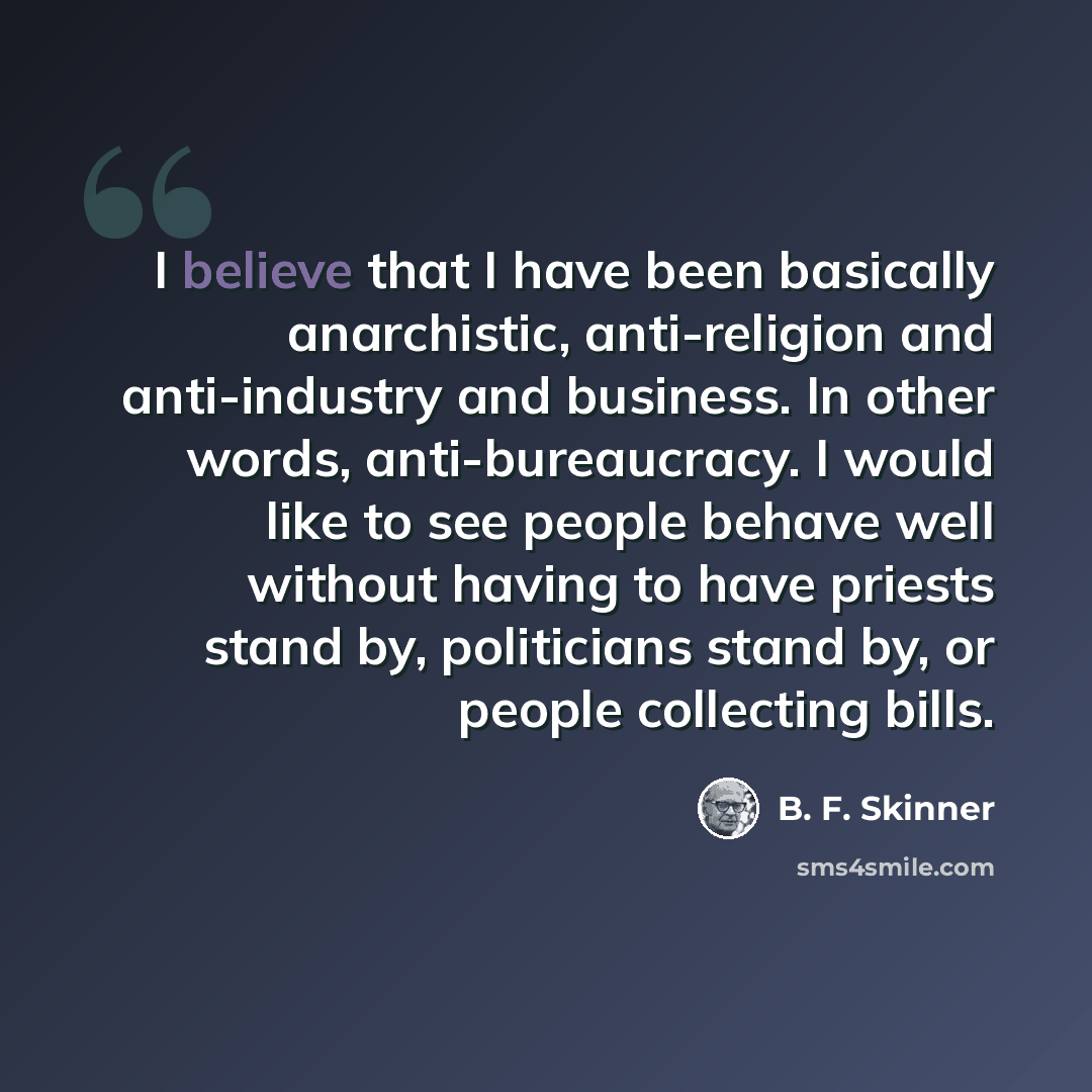 “I believe that I have been basically anarchistic, anti-religion and anti-industry and business. In other words, anti-bureaucracy. I would like to see people behave well without having to have priests stand by, politicians stand by, or people collecting bills.” quote by B. F. Skinner