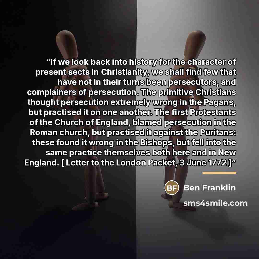 “If we look back into history for the character of present sects in Christianity, we shall find few that have not in their turns been persecutors, and complainers of persecution. The primitive Christians thought persecution extremely wrong in the Pagans, but practised it on one another. The first…” quote by ben franklin
