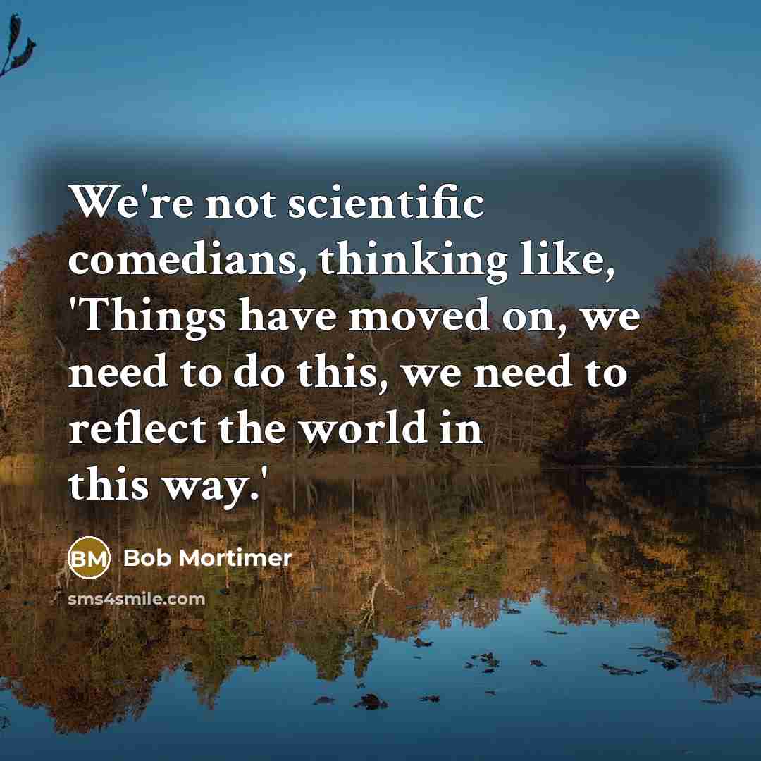 “We're not scientific comedians, thinking like, 'Things have moved on, we need to do this, we need to reflect the world in this way.'” quote by Bob Mortimer