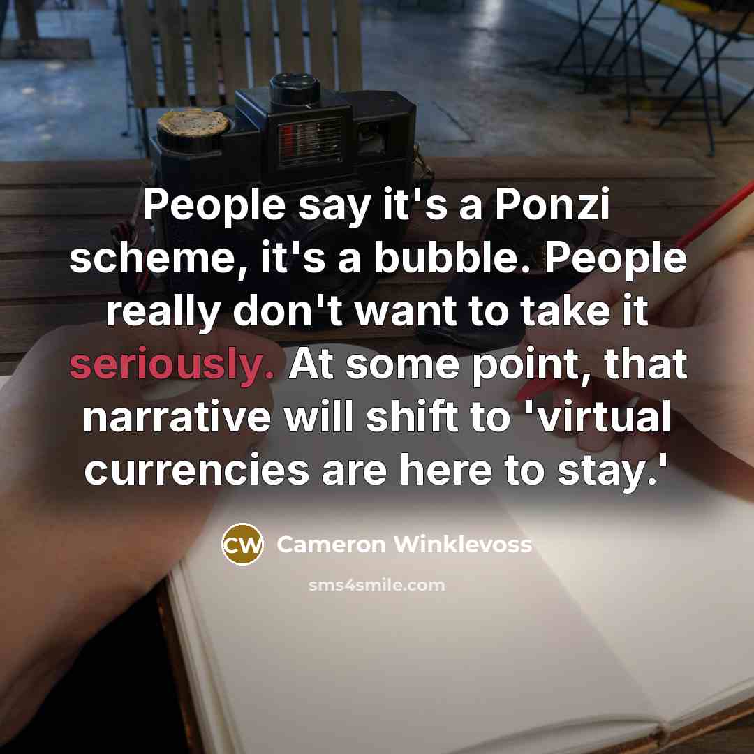 “People say it's a Ponzi scheme, it's a bubble. People really don't want to take it seriously. At some point, that narrative will shift to 'virtual currencies are here to stay.'” quote by Cameron Winklevoss