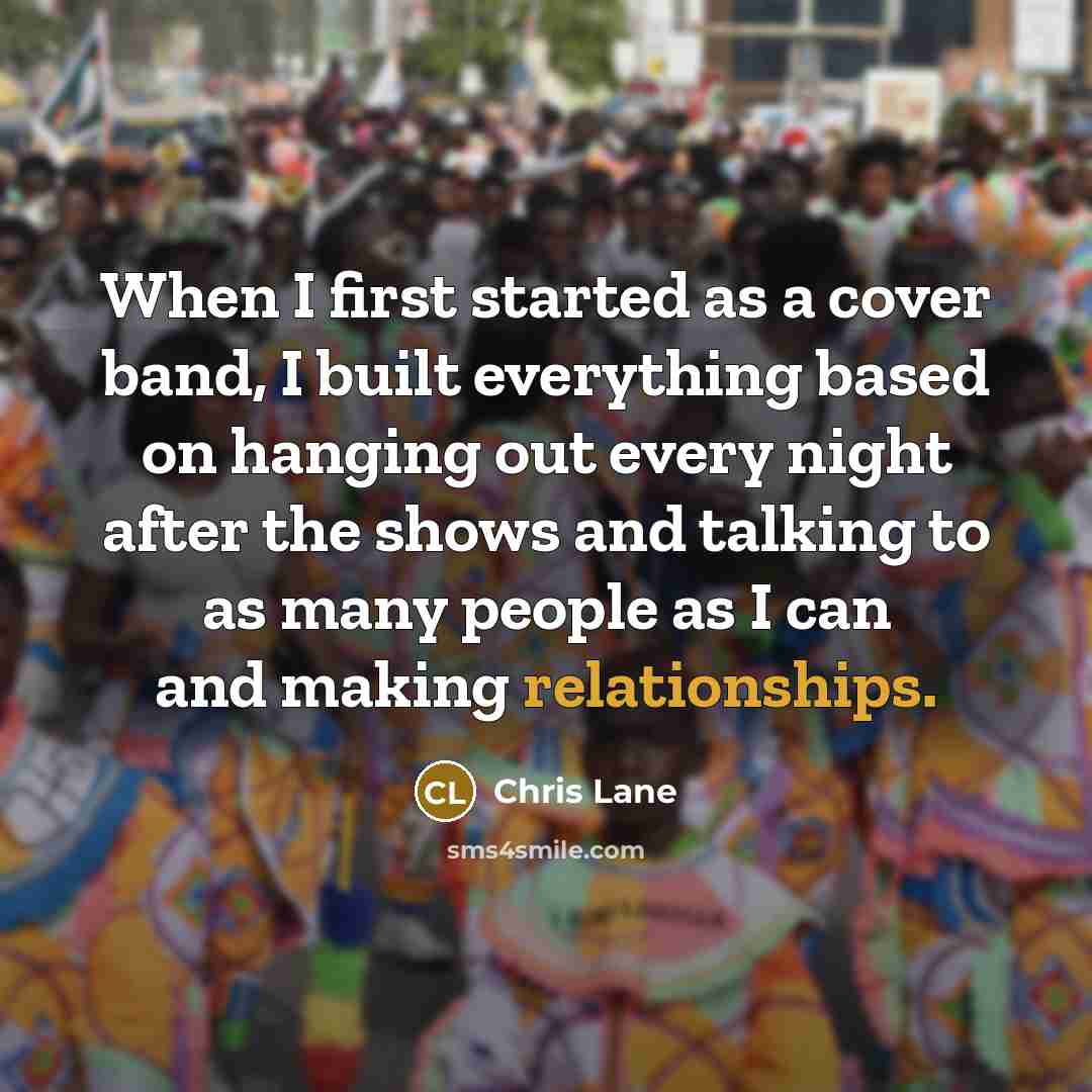 “When I first started as a cover band, I built everything based on hanging out every night after the shows and talking to as many people as I can and making relationships.” quote by Chris Lane