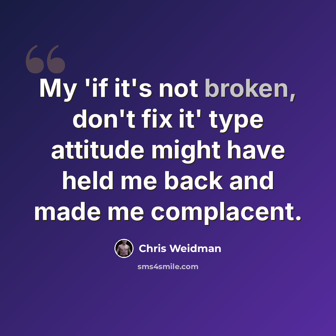 “My 'if it's not broken, don't fix it' type attitude might have held me back and made me complacent.” quote by Chris Weidman
