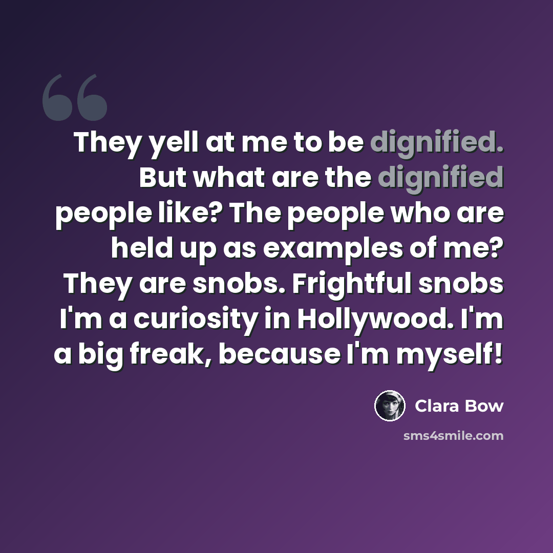 “They yell at me to be dignified. But what are the dignified people like? The people who are held up as examples of me? They are snobs. Frightful snobs I'm a curiosity in Hollywood. I'm a big freak, because I'm myself!” quote by Clara Bow