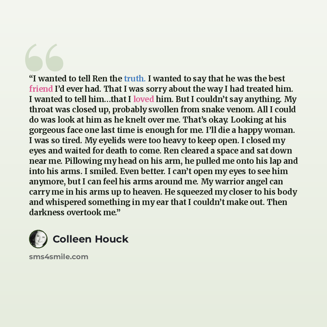 “I wanted to tell Ren the truth. I wanted to say that he was the best friend I’d ever had. That I was sorry about the way I had treated him. I wanted to tell him…that I loved him. But I couldn’t say anything. My throat was closed up, probably swollen from snake venom. All I could do was look at him…” quote by Colleen Houck