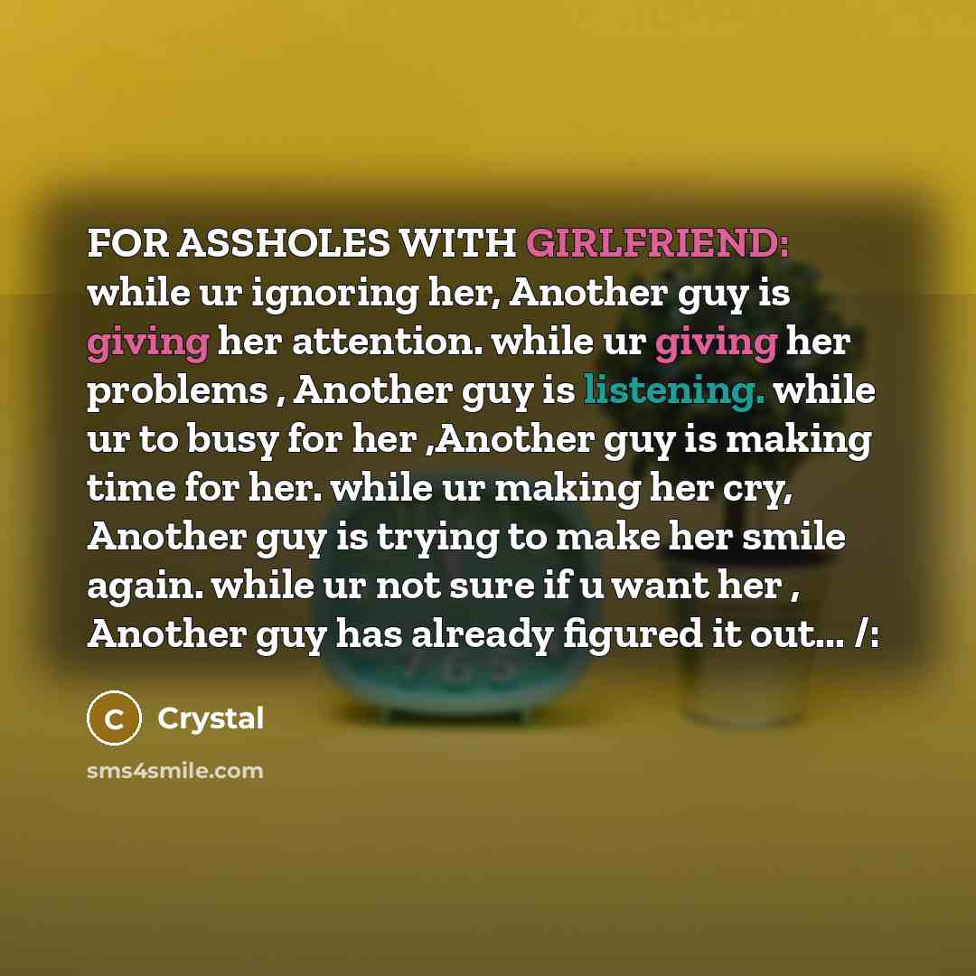 “FOR ASSHOLES WITH GIRLFRIEND: while ur ignoring her, Another guy is giving her attention. while ur giving her problems , Another guy is listening. while ur to busy for her ,Another guy is making time for her. while ur making her cry, Another guy is trying to make her smile again. while ur not sure…” quote by Crystal