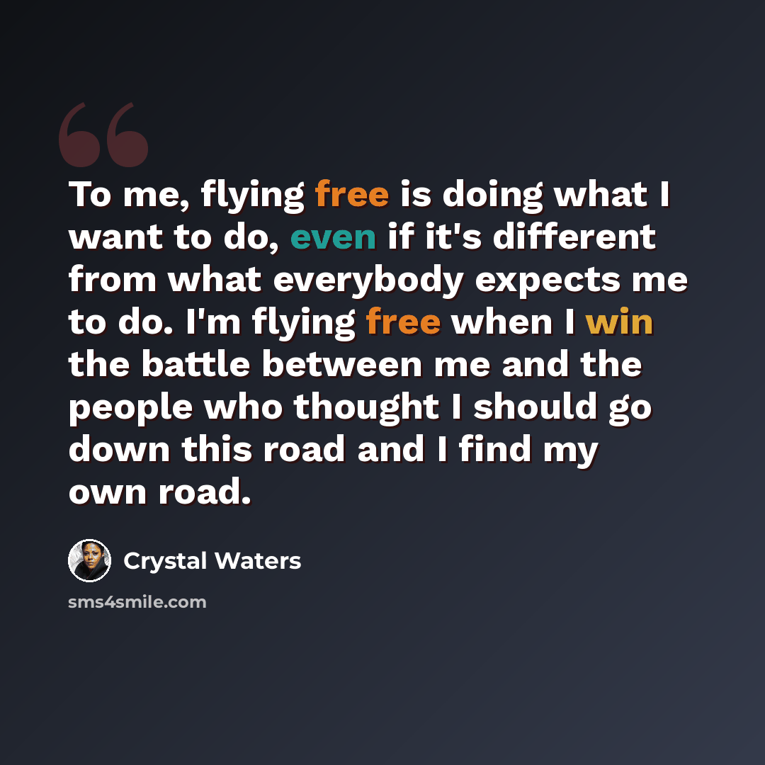 “To me, flying free is doing what I want to do, even if it's different from what everybody expects me to do. I'm flying free when I win the battle between me and the people who thought I should go down this road and I find my own road.” quote by Crystal Waters