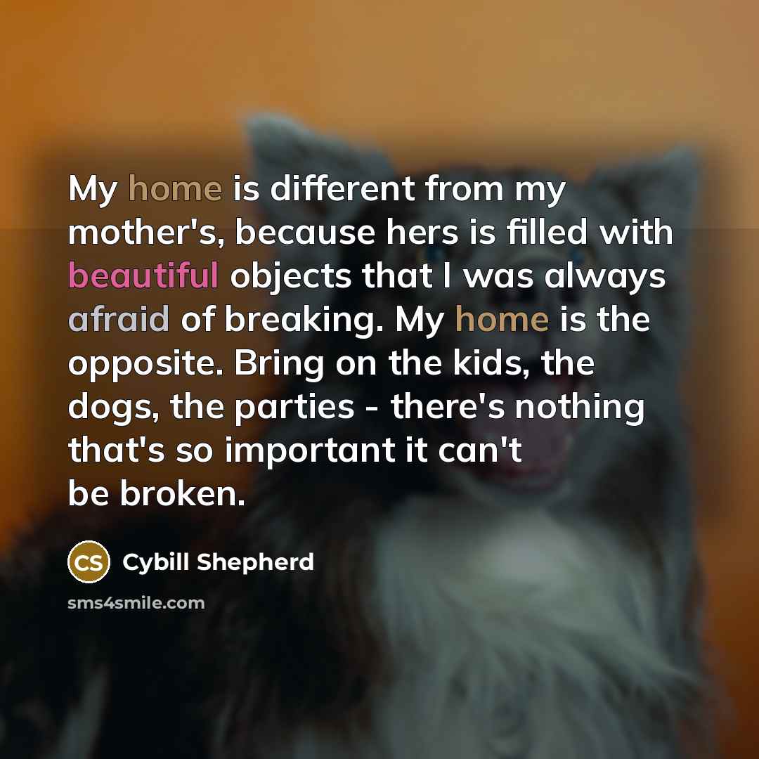 “My home is different from my mother's, because hers is filled with beautiful objects that I was always afraid of breaking. My home is the opposite. Bring on the kids, the dogs, the parties - there's nothing that's so important it can't be broken.” quote by Cybill Shepherd